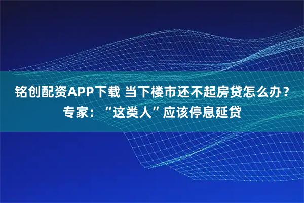 铭创配资APP下载 当下楼市还不起房贷怎么办？专家：“这类人”应该停息延贷