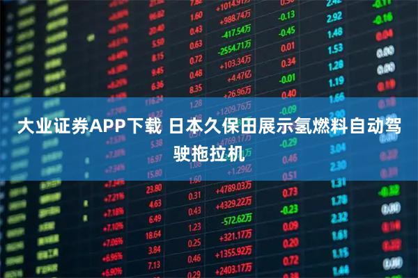 大业证券APP下载 日本久保田展示氢燃料自动驾驶拖拉机