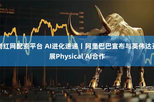 尚红网配资平台 AI进化速递丨阿里巴巴宣布与英伟达开展Physical AI合作