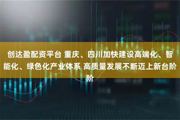 创达盈配资平台 重庆、四川加快建设高端化、智能化、绿色化产业体系 高质量发展不断迈上新台阶