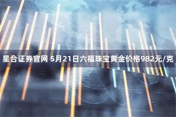 星合证券官网 5月21日六福珠宝黄金价格982元/克