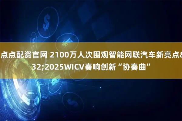 好点点配资官网 2100万人次围观智能网联汽车新亮点 2025WICV奏响创新“协奏曲”