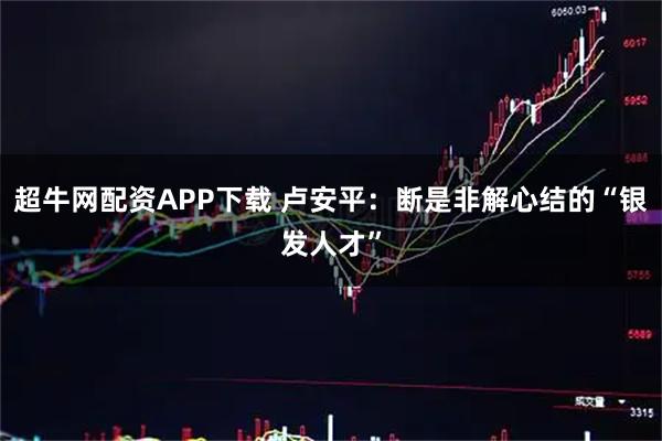 超牛网配资APP下载 卢安平：断是非解心结的“银发人才”