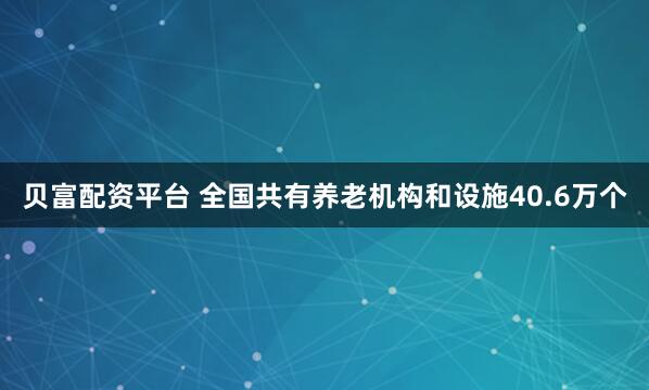 贝富配资平台 全国共有养老机构和设施40.6万个