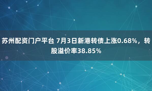苏州配资门户平台 7月3日新港转债上涨0.68%，转股溢价率38.85%