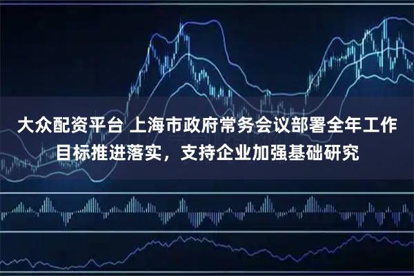 大众配资平台 上海市政府常务会议部署全年工作目标推进落实，支持企业加强基础研究