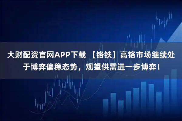 大财配资官网APP下载 【铬铁】高铬市场继续处于博弈偏稳态势，观望供需进一步博弈！