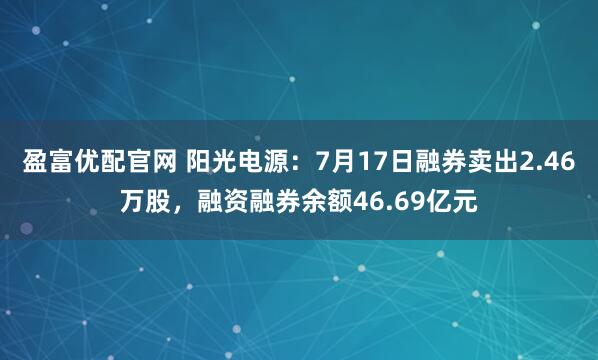 盈富优配官网 阳光电源：7月17日融券卖出2.46万股，融资融券余额46.69亿元