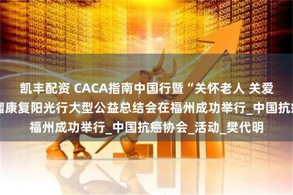 凯丰配资 CACA指南中国行暨“关怀老人 关爱农村 健康福建”肿瘤康复阳光行大型公益总结会在福州成功举行_中国抗癌协会_活动_樊代明