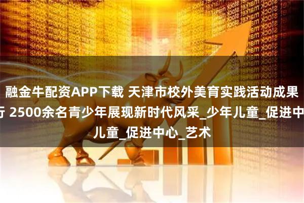 融金牛配资APP下载 天津市校外美育实践活动成果展演举行 2500余名青少年展现新时代风采_少年儿童_促进中心_艺术