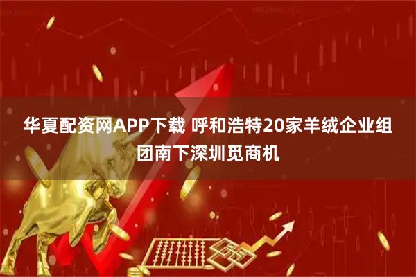 华夏配资网APP下载 呼和浩特20家羊绒企业组团南下深圳觅商机