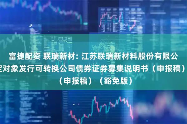 富捷配资 联瑞新材: 江苏联瑞新材料股份有限公司向不特定对象发行可转换公司债券证券募集说明书（申报稿）（豁免版）