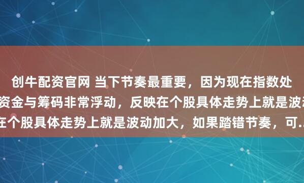 创牛配资官网 当下节奏最重要，因为现在指数处于新高位置附近，这里资金与筹码非常浮动，反映在个股具体走势上就是波动加大，如果踏错节奏，可...