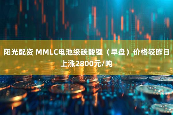阳光配资 MMLC电池级碳酸锂（早盘）价格较昨日上涨2800元/吨