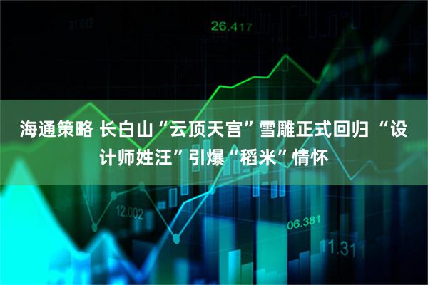 海通策略 长白山“云顶天宫”雪雕正式回归 “设计师姓汪”引爆“稻米”情怀