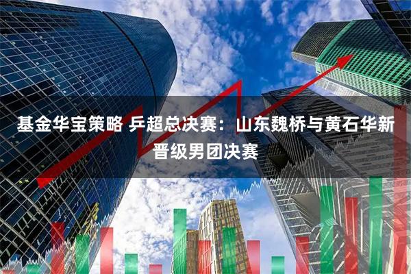 基金华宝策略 乒超总决赛：山东魏桥与黄石华新晋级男团决赛