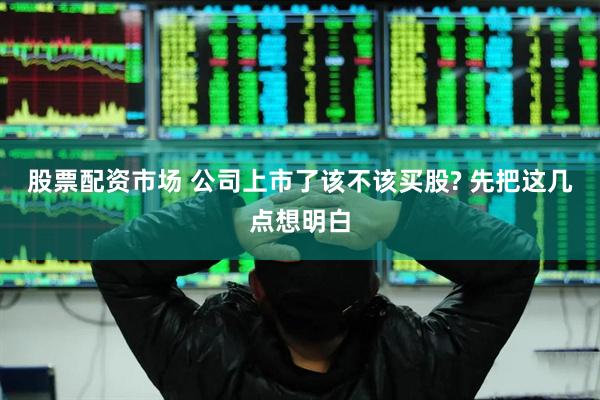 股票配资市场 公司上市了该不该买股? 先把这几点想明白
