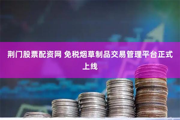 荆门股票配资网 免税烟草制品交易管理平台正式上线
