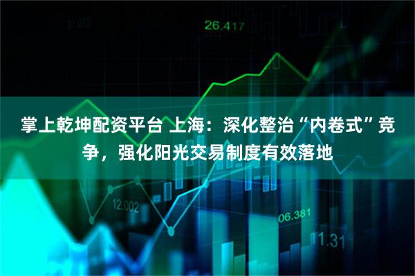 掌上乾坤配资平台 上海：深化整治“内卷式”竞争，强化阳光交易制度有效落地