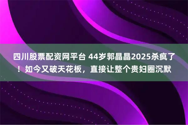 四川股票配资网平台 44岁郭晶晶2025杀疯了！如今又破天花板，直接让整个贵妇圈沉默