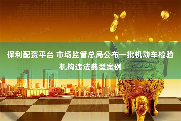 保利配资平台 市场监管总局公布一批机动车检验机构违法典型案例