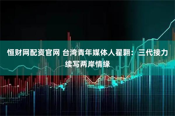 恒财网配资官网 台湾青年媒体人翟翾：三代接力续写两岸情缘