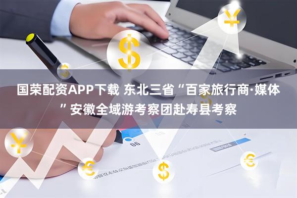 国荣配资APP下载 东北三省“百家旅行商·媒体”安徽全域游考察团赴寿县考察