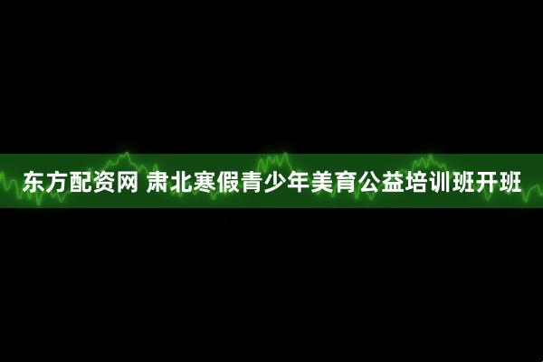 东方配资网 肃北寒假青少年美育公益培训班开班