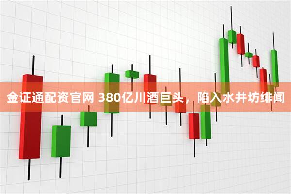 金证通配资官网 380亿川酒巨头，陷入水井坊绯闻