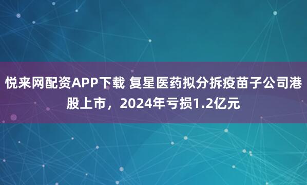 悦来网配资APP下载 复星医药拟分拆疫苗子公司港股上市，2024年亏损1.2亿元