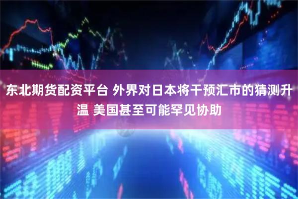 东北期货配资平台 外界对日本将干预汇市的猜测升温 美国甚至可能罕见协助