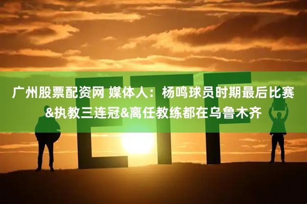 广州股票配资网 媒体人：杨鸣球员时期最后比赛&执教三连冠&离任教练都在乌鲁木齐