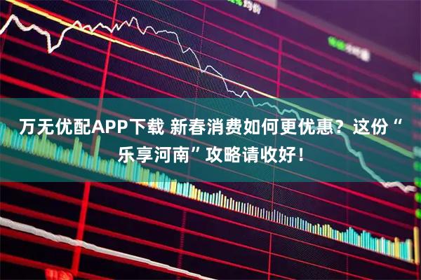 万无优配APP下载 新春消费如何更优惠？这份“乐享河南”攻略请收好！