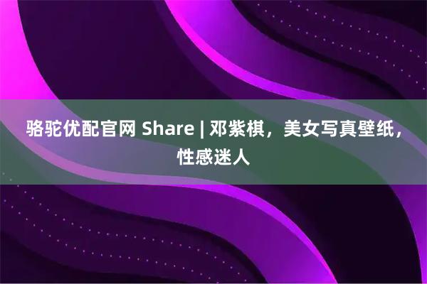 骆驼优配官网 Share | 邓紫棋，美女写真壁纸，性感迷人