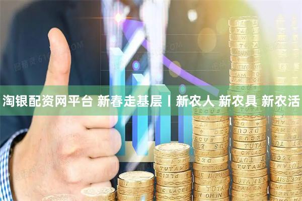 淘银配资网平台 新春走基层丨新农人 新农具 新农活