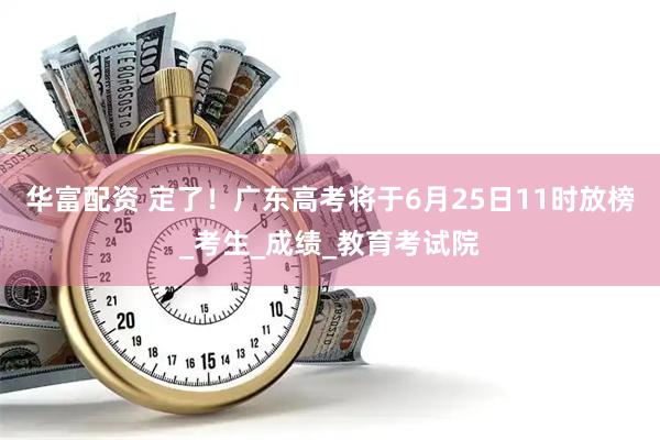 华富配资 定了！广东高考将于6月25日11时放榜_考生_成绩_教育考试院