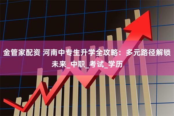 金管家配资 河南中专生升学全攻略：多元路径解锁未来_中职_考试_学历