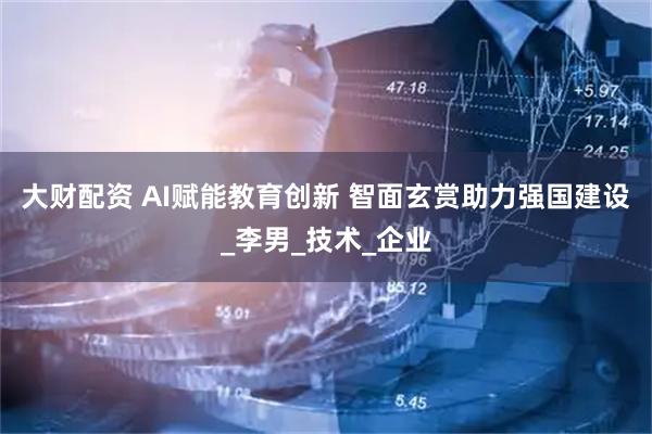 大财配资 AI赋能教育创新 智面玄赏助力强国建设_李男_技术_企业