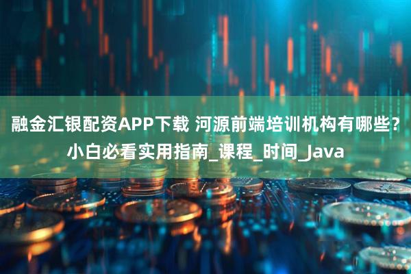 融金汇银配资APP下载 河源前端培训机构有哪些？小白必看实用指南_课程_时间_Java