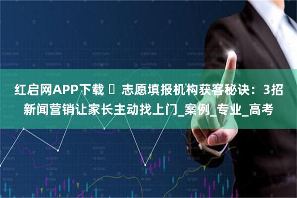红启网APP下载 ​志愿填报机构获客秘诀：3招新闻营销让家长主动找上门_案例_专业_高考