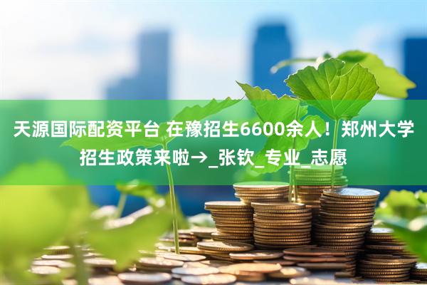 天源国际配资平台 在豫招生6600余人！郑州大学招生政策来啦→_张钦_专业_志愿