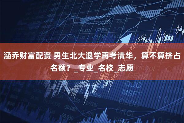 涵乔财富配资 男生北大退学再考清华，算不算挤占名额？_专业_名校_志愿