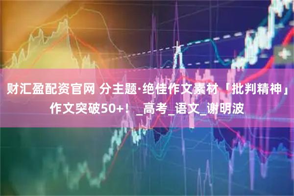 财汇盈配资官网 分主题·绝佳作文素材「批判精神」作文突破50+！_高考_语文_谢明波