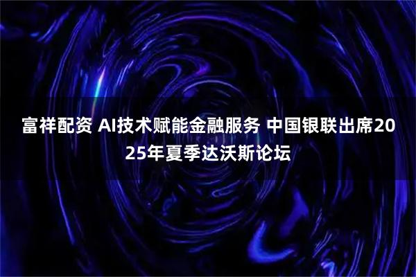 富祥配资 AI技术赋能金融服务 中国银联出席2025年夏季达沃斯论坛