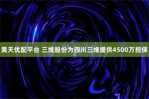 昊天优配平台 三维股份为四川三维提供4500万担保