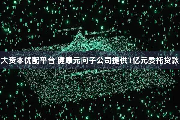 大资本优配平台 健康元向子公司提供1亿元委托贷款