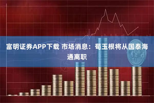 富明证券APP下载 市场消息：荀玉根将从国泰海通离职