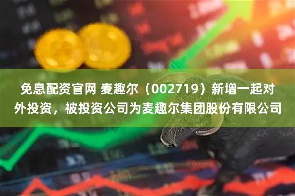 免息配资官网 麦趣尔（002719）新增一起对外投资，被投资公司为麦趣尔集团股份有限公司