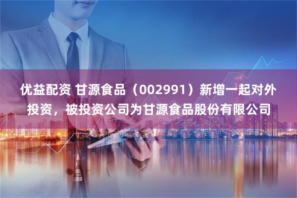 优益配资 甘源食品（002991）新增一起对外投资，被投资公司为甘源食品股份有限公司