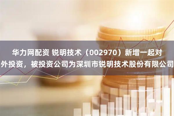 华力网配资 锐明技术（002970）新增一起对外投资，被投资公司为深圳市锐明技术股份有限公司